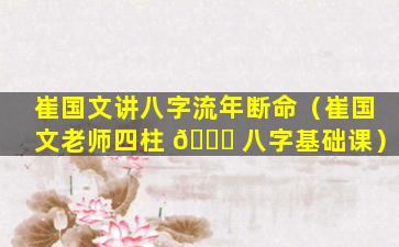 崔国文讲八字流年断命（崔国文老师四柱 🐅 八字基础课）